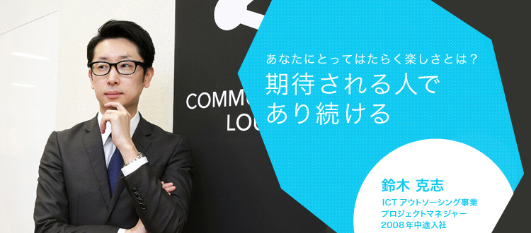 あなたにとってはたらく楽しさとは?期待される人であり続ける 鈴木 克志 ICTアウトソーシング事業 プロジェクトマネジャー 2008年中途入社