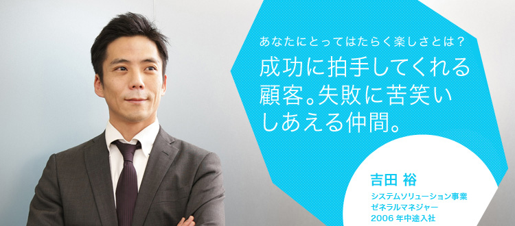 あなたにとってはたらく楽しさとは?成功に拍手してくれる顧客。失敗に苦笑いしあえる仲間。 吉田 裕 システムソリューション事業 ゼネラルマネジャー 2006年中途入社