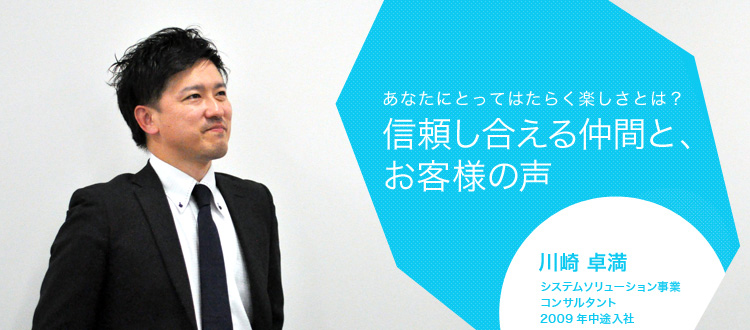 あなたにとってはたらく楽しさとは?信頼し合える仲間と、お客様の声 川崎 卓満 システムソリューション事業 コンサルタント 2009年中途入社