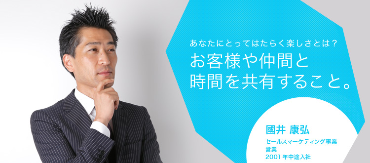 あなたにとってはたらく楽しさとは?お客様や仲間と時間を共有すること。 國井 康弘 セールスマーケティング事業 営業 2001年中途入社