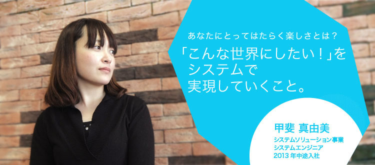 あなたにとってはたらく楽しさとは?「こんな世界にしたい!」をシステムで実現していくこと。 甲斐 真由美 システムソリューション事業 システムエンジニア 2013年中途入社