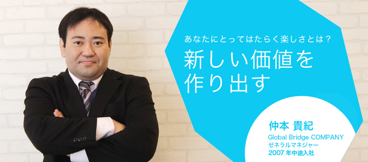 あなたにとってはたらく楽しさとは?新しい価値を作り出す 仲本 貴紀 グローバル事業統括部 プロジェクトマネジャー 2007年中途入社