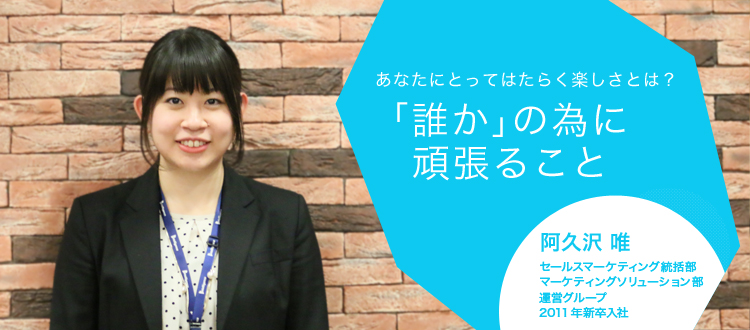 あなたにとってはたらく楽しさとは?「誰か」の為に頑張ること 阿久沢 唯 セールスマーケティング統括部 マーケティングソリューション部 運営グループ 2011年新卒入社