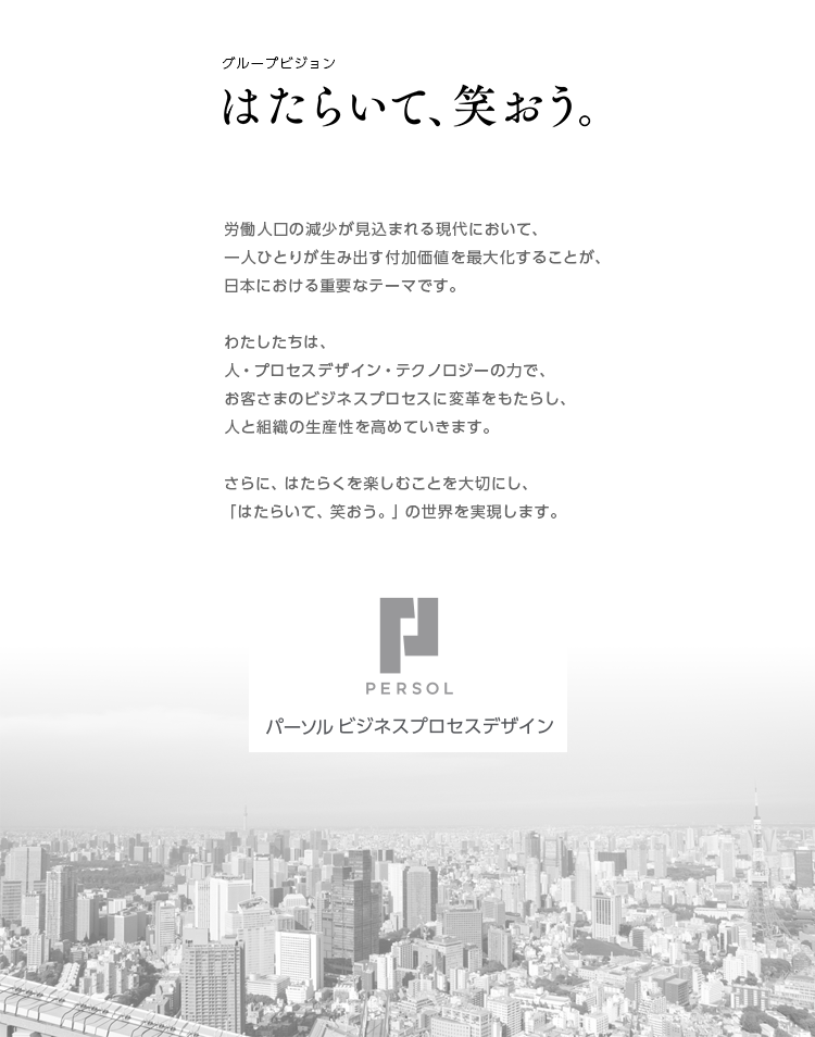 人と組織の成長創造インフラへ わたしたちは、人・プロセスデザイン・テクノロジ―という3つの力によって、お客さまのビジネスプロセスに変革をもたらします。さらに、一人ひとりがお客さまのパートナーとして、はたらく楽しさを一緒につくることで、人と組織の成長を創造します。それこそが、わたしたちの使命です。