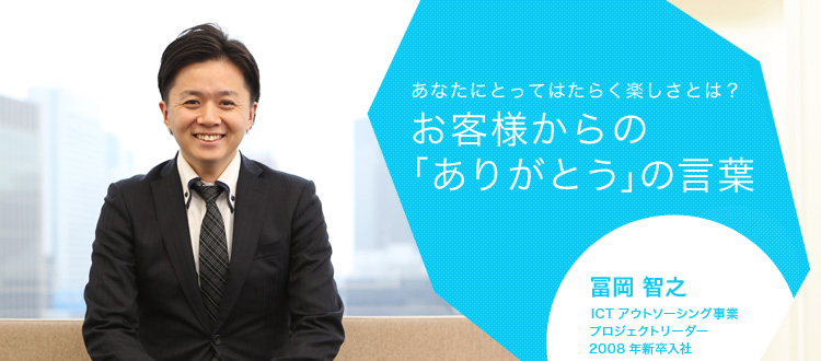 あなたにとってはたらく楽しさとは?お客様からの「ありがとう」の言葉 冨岡 智之 ICTアウトソーシング事業 プロジェクトリーダー 2008年新卒入社