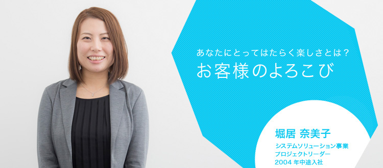 あなたにとってはたらく楽しさとは?お客様のよろこび 堀居 奈美子 システムソリューション事業 プロジェクトリーダー 2004年中途入社