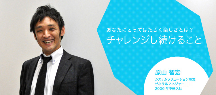 あなたにとってはたらく楽しさとは?チャレンジし続けること 原山 智宏 システムソリューション事業 プロジェクトマネジャー 2006年中途入社