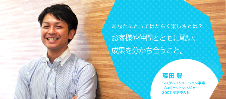 あなたにとってはたらく楽しさとは?お客様や仲間とともに戦い、成果を分かち合うこと。 藤田 豊 システムソリューション事業 プロジェクトマネージャ 2007年新卒入社