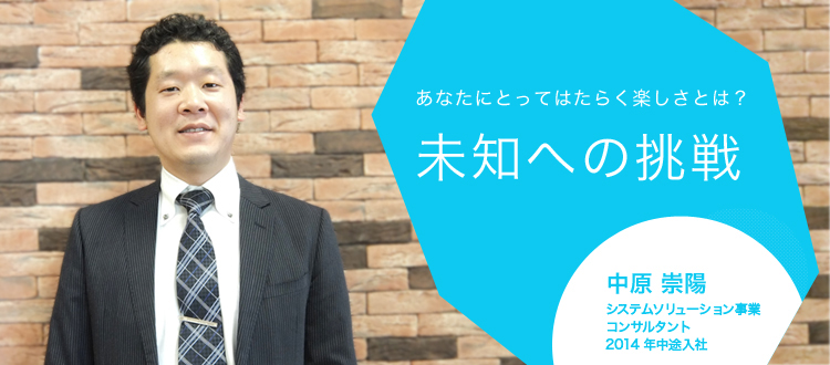 あなたにとってはたらく楽しさとは?未知への挑戦 中原 崇陽 システムソリューション事業 コンサルタント 2014年中途入社